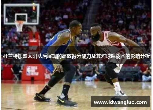 杜兰特加盟太阳队后展现的高效得分能力及其对球队战术的影响分析
