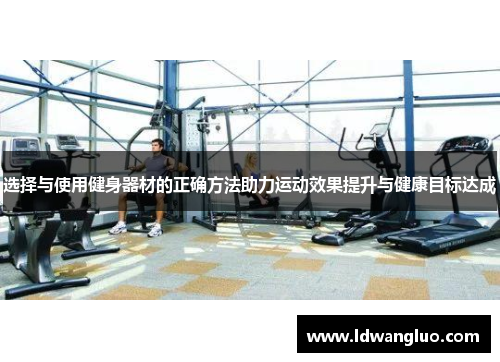 选择与使用健身器材的正确方法助力运动效果提升与健康目标达成