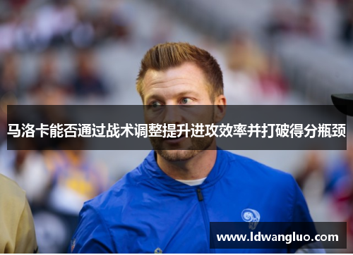马洛卡能否通过战术调整提升进攻效率并打破得分瓶颈